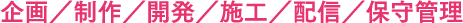 企画／制作／開発／施工／配信／保守管理